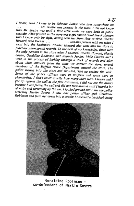 z5 1 know, who I knew 10 be Johnnie Junior who lves somewhere on L Mr. Sostre was present in the store. 1 did ot know Who Mr. Sostre was until a time later while we were both i police custody. Also present in the store was a girl named Graldine Robinson Who I know only by sight, having seen her from fime o fime. Chisies Howard, who livesat ... . was also present with me when I went into the bookstore. Charles Howard aso went into the store to ~purchase phonograph records. To the best of my knowledge, these were the only persons in the store when 1 entered: Charles Howard, Murein Sostre, Geraldine Robinson and Johnnie Junior. While Charles and were in the process of looking through a stack of records and after about three minutes from the time we entered the store, several members of the Buffalo Police Department entered the stom. The police rushed into the store and shouted, ‘Get up against the wall: Some of the police officers were in uniform and some were. in plainclothes. I don’t recall exaetly how many there were. Charlesandl | gt up against the wall at the first command. 1 did o see the others ecause [ was facing the wall and did not tum around uncl ! heard a g of noise and screaming by the girl. 1 looked around and 1 aw the police attacking Martin Sostre. 1 sow one police officer grab Geraldine ‘Robinson and push her down into a couch; I observed a blackjack being Geraldine Robinson - co-defendant of Martin Sostre